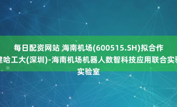 每日配资网站 海南机场(600515.SH)拟合作共建哈工大(深圳)-海南机场机器人数智科技应用联合实验室