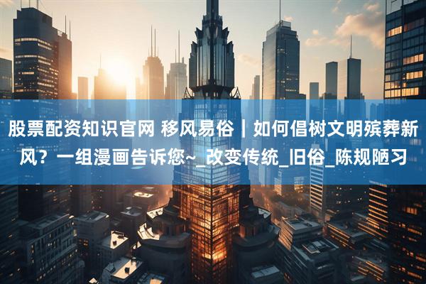 股票配资知识官网 移风易俗｜如何倡树文明殡葬新风？一组漫画告诉您~_改变传统_旧俗_陈规陋习