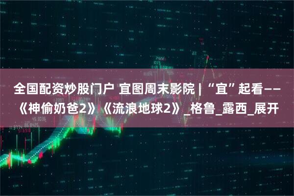 全国配资炒股门户 宜图周末影院 | “宜”起看——《神偷奶爸2》《流浪地球2》_格鲁_露西_展开