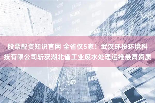股票配资知识官网 全省仅5家！武汉环投环境科技有限公司斩获湖北省工业废水处理运维最高资质