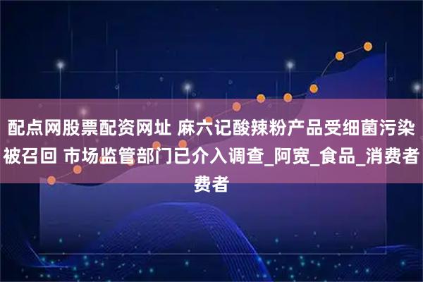 配点网股票配资网址 麻六记酸辣粉产品受细菌污染被召回 市场监管部门已介入调查_阿宽_食品_消费者