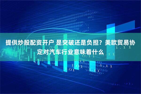 提供炒股配资开户 是突破还是负担？美欧贸易协定对汽车行业意味着什么