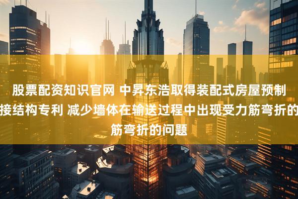 股票配资知识官网 中昇东浩取得装配式房屋预制板连接结构专利 减少墙体在输送过程中出现受力筋弯折的问题