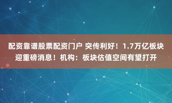 配资靠谱股票配资门户 突传利好！1.7万亿板块迎重磅消息！机构：板块估值空间有望打开
