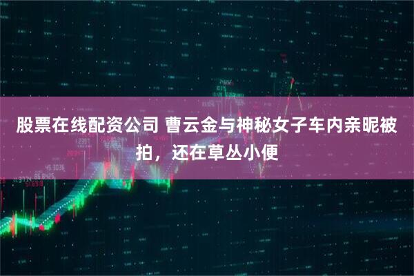 股票在线配资公司 曹云金与神秘女子车内亲昵被拍,还在草丛小便