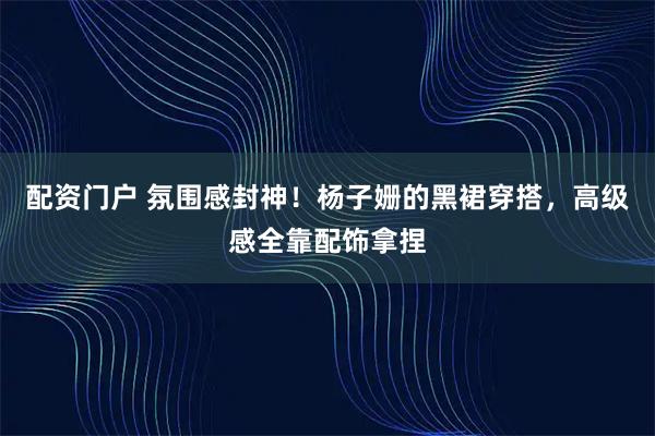 配资门户 氛围感封神！杨子姗的黑裙穿搭，高级感全靠配饰拿捏