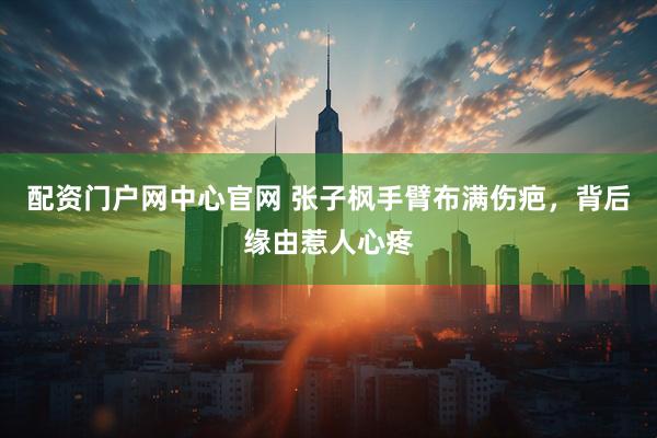 配资门户网中心官网 张子枫手臂布满伤疤，背后缘由惹人心疼